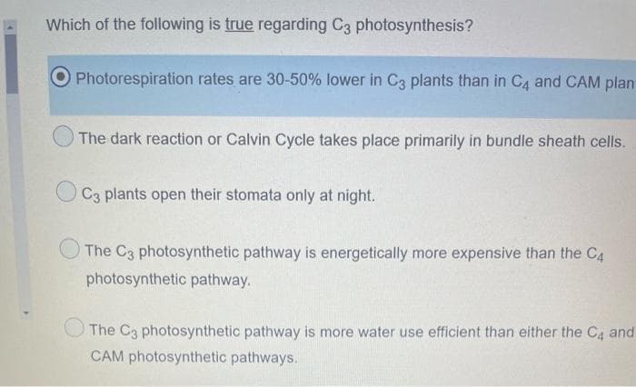 Which of the following is true regarding C3 photosynthesis?
Photorespiration rates are 30-50% lower in C3 plants than in C4 and CAM plan
The dark reaction or Calvin Cycle takes place primarily in bundle sheath cells.
C3 plants open their stomata only at night.
The C3 photosynthetic pathway is energetically more expensive than the C4
photosynthetic pathway.
The C3 photosynthetic pathway is more water use efficient than either the C4 and
CAM photosynthetic pathways.
