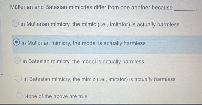 Müllerian and Batesian mimicries differ from one another because
in Müllerian mimicry, the mimic (i.e., imitator) is actually harmless
in Müllerian mimicry, the model is actually harmless
in Batesian mimicry, the model is actually harmless
in Batesian mimicry, the mimic (i.e., imitator) is actually harmless
None of the above are true.