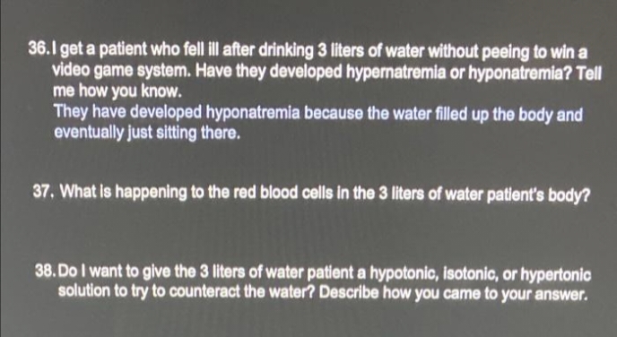 36.1 get a patient who fell ill after drinking 3 liters of water without peeing to win a
video game system. Have they developed hypernatremia or hyponatremia? Tell
me how you know.
They have developed hyponatremia because the water filled up the body and
eventually just sitting there.
37. What is happening to the red blood cells in the 3 liters of water patient's body?
38. Do I want to give the 3 liters of water patient a hypotonic, isotonic, or hypertonic
solution to try to counteract the water? Describe how you came to your answer.