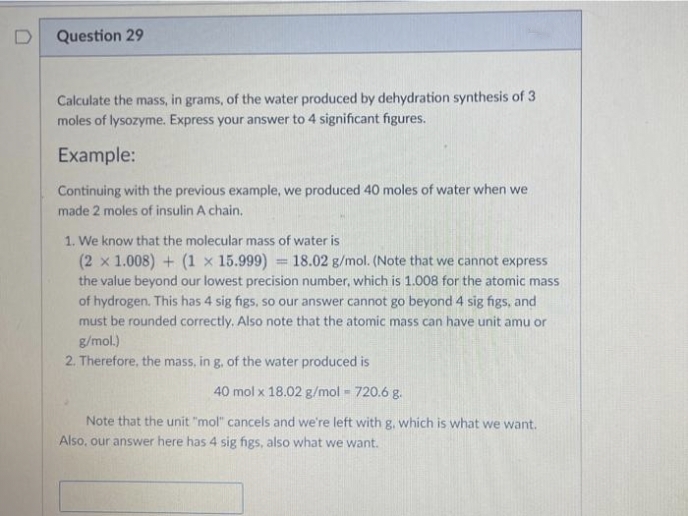 D
Question 29
Calculate the mass, in grams, of the water produced by dehydration synthesis of 3
moles of lysozyme. Express your answer to 4 significant figures.
Example:
Continuing with the previous example, we produced 40 moles of water when we
made 2 moles of insulin A chain.
1. We know that the molecular mass of water is
(2 x 1.008) + (1 x 15.999) = 18.02 g/mol. (Note that we cannot express
the value beyond our lowest precision number, which is 1.008 for the atomic mass
of hydrogen. This has 4 sig figs, so our answer cannot go beyond 4 sig figs, and
must be rounded correctly. Also note that the atomic mass can have unit amu or
g/mol.)
2. Therefore, the mass, in g, of the water produced is
40 mol x 18.02 g/mol = 720.6 g.
Note that the unit "mol" cancels and we're left with g, which is what we want.
Also, our answer here has 4 sig figs, also what we want.