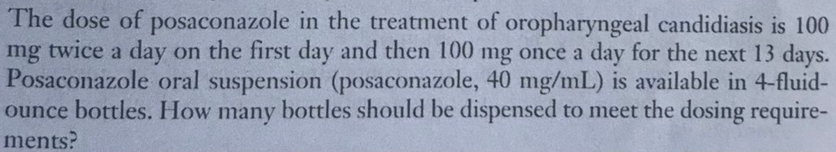 The dose of posaconazole in the treatment of oropharyngeal candidiasis is 100
mg twice a day on the first day and then 100 mg once a day for the next 13 days.
Posaconazole oral suspension (posaconazole, 40 mg/mL) is available in 4-fluid-
ounce bottles. How many bottles should be dispensed to meet the dosing require-
ments?