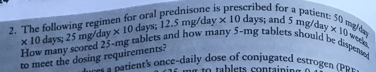 2. The following regimen for oral prednisone is prescribed for a patient: 50 mg/day
How many scored 25-mg tablets and how many 5-mg tablets should be dispensed
x 10 days; 25 mg/day x 10 days; 12.5 mg/day x 10 days; and 5 mg/day x 10 weeks.
patient's once-daily dose of conjugated estrogen (PR
to meet the dosing requirements?
duces a
25 mm to tablets containing