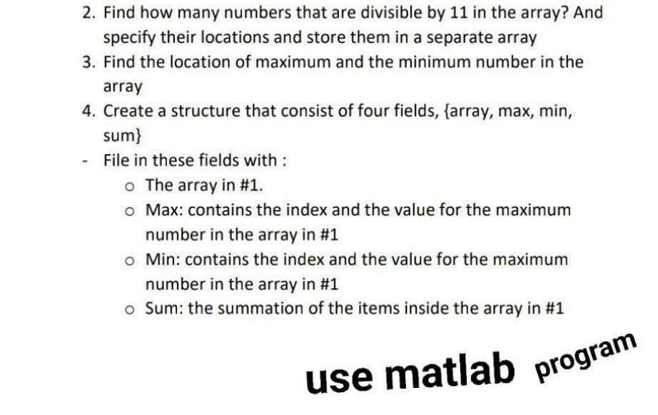 2. Find how many numbers that are divisible by 11 in the array? And
specify their locations and store them in a separate array
3. Find the location of maximum and the minimum number in the
array
4. Create a structure that consist of four fields, {array, max, min,
sum}
-
File in these fields with :
o The array in #1.
o Max: contains the index and the value for the maximum
number in the array in #1
o Min: contains the index and the value for the maximum
number in the array in #1
o Sum: the summation of the items inside the array in #1
use matlab
program