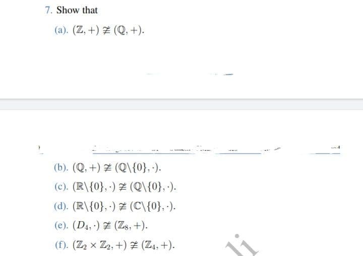 7. Show that
(a). (Z, +) # (Q, +).
(b). (Q,+)# (Q\{0},.).
(c). (R\{0},-) (Q\{0}, -).
(d). (R\{0},-) (C\{0}, .).
(e). (D4,-) (Z8, +).
(f). (Z₂ x Z2, +) Z (Z₁, +).
GERAL
Ji