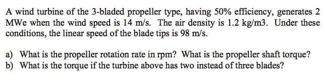 A wind turbine of the 3-bladed propeller type, having 50% efficiency, generates 2
MWe when the wind speed is 14 m/s. The air density is 1.2 kg/m3. Under these
conditions, the linear speed of the blade tips is 98 m/s.
a) What is the propeller rotation rate in rpm? What is the propeller shaft torque?
b) What is the torque if the turbine above has two instead of three blades?
