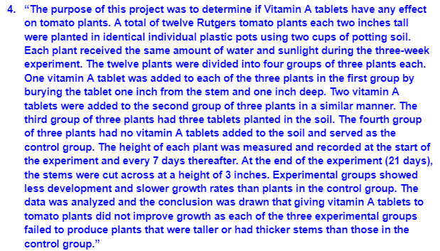 4. "The purpose of this project was to determine if Vitamin A tablets have any effect
on tomato plants. A total of twelve Rutgers tomato plants each two inches tall
were planted in identical individual plastic pots using two cups of potting soil.
Each plant received the same amount of water and sunlight during the three-week
experiment. The twelve plants were divided into four groups of three plants each.
One vitamin A tablet was added to each of the three plants in the first group by
burying the tablet one inch from the stem and one inch deep. Two vitamin A
tablets were added to the second group of three plants in a similar manner. The
third group of three plants had three tablets planted in the soil. The fourth group
of three plants had no vitamin A tablets added to the soil and served as the
control group. The height of each plant was measured and recorded at the start of
the experiment and every 7 days thereafter. At the end of the experiment (21 days),
the stems were cut across at a height of 3 inches. Experimental groups showed
less development and slower growth rates than plants in the control group. The
data was analyzed and the conclusion was drawn that giving vitamin A tablets to
tomato plants did not improve growth as each of the three experimental groups
failed to produce plants that were taller or had thicker stems than those in the
control group."
