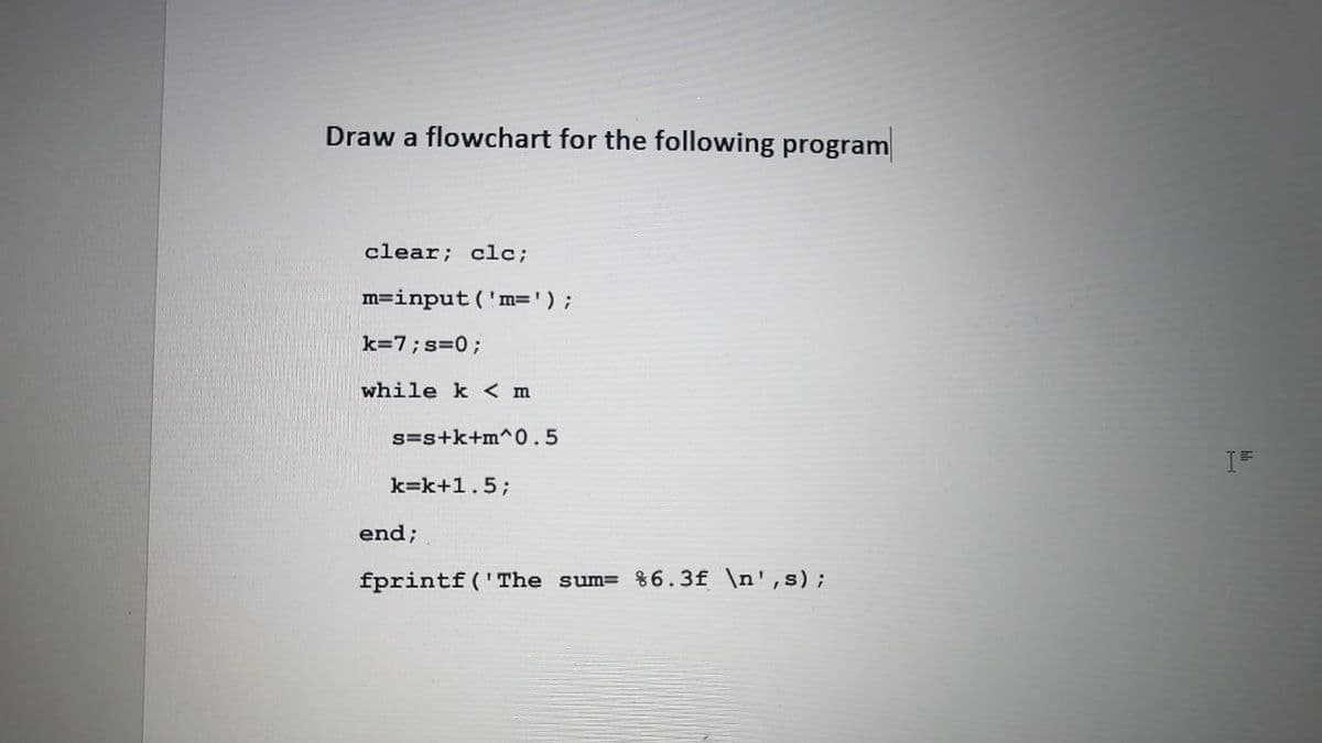 Draw a flowchart for the following program
clear; clc;
m=input('m=' ) ;
k=7; s=0;
while k < m
s=s+k+m^0.5
k=k+1.5;
end;
fprintf('The sum= %6.3f \n',s);
IF