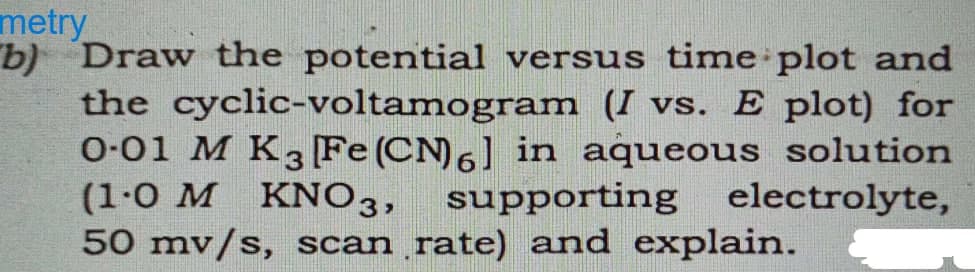 metry
b) Draw the potential versus time plot and
the cyclic-voltamogram (I vs. E plot) for
0-01 M K3 [Fe(CN)6] in aqueous solution
(1-0 M KNO3, supporting electrolyte,
50 mv/s, scan rate) and explain.
