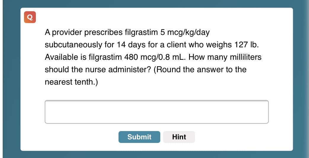 A provider prescribes filgrastim 5 mcg/kg/day
subcutaneously for 14 days for a client who weighs 127 Ib.
Available is filgrastim 480 mcg/0.8 mL. How many milliliters
should the nurse administer? (Round the answer to the
nearest tenth.)
Submit
Hint

