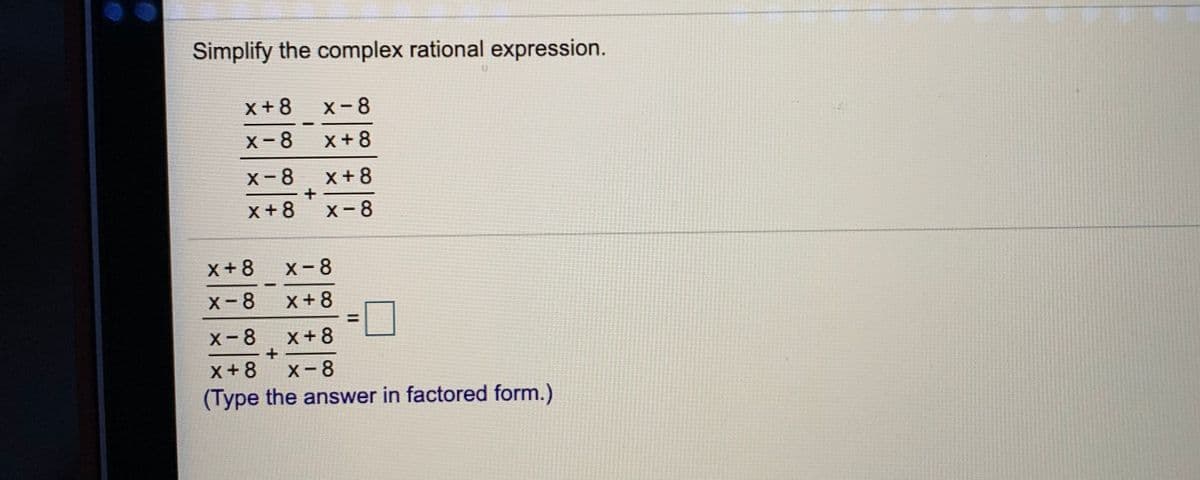 Simplify the complex rational expression.
x+8
X-8
X-8
X+8
X-8
x+8
x +8
X-8
X+8
X-8
X-8
x+8
X-8
x+8
x+8
X-8
(Type the answer in factored form.)
II
