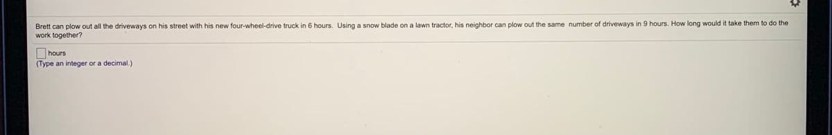 Brett can plow out all the driveways on his street with his new four-wheel-drive truck in 6 hours. Using a snow blade on a lawn tractor, his neighbor can plow out the same number of driveways in 9 hours. How long would it take them to do the
work together?
hours
(Type an integer or a decimal.)
