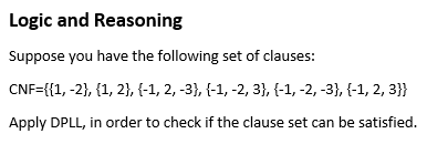 Logic and Reasoning
Suppose you have the following set of clauses:
CNF={{1, -2}, {1, 2}, {-1, 2, -3}, {-1, -2, 3}, {-1, -2, -3}, {-1, 2, 3}}
Apply DPLL, in order to check if the clause set can be satisfied.
