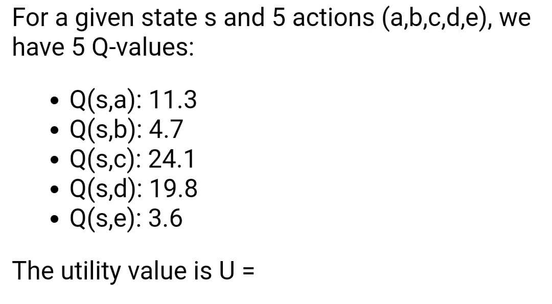 For a given state s and 5 actions (a,b,c,d,e), we
have 5 Q-values:
Q(s,a): 11.3
Q(s,b): 4.7
Q(s,c): 24.1
Q(s,d): 19.8
Q(s,e): 3.6
The utility value is U =
%3D
