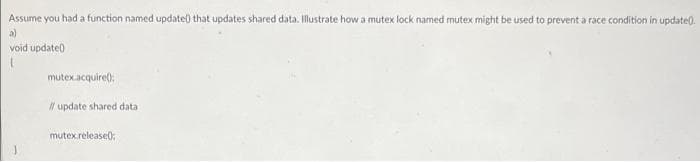 Assume you had a function named update) that updates shared data. Illustrate how a mutex lock named mutex might be used to prevent a race condition in update).
a)
void update0
mutex.acquire():
Il update shared data
mutex.release();
