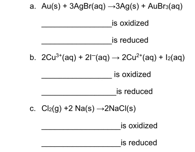 a. Au(s) + 3AgBr(aq) →3A9(s) + AuBr3(aq)
is oxidized
is reduced
b. 2Cu³*(aq) + 21-(aq) → 2Cu²*(aq) + I2(aq)
is oxidized
is reduced
c. Cl2(g) +2 Na(s) →2NaCI(s)
is oxidized
is reduced
