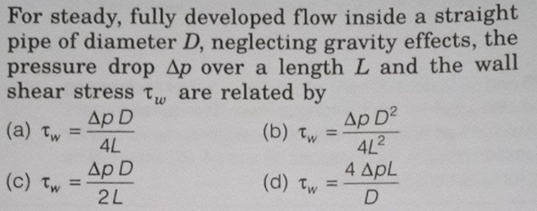 For steady, fully developed flow inside a straight
pipe of diameter D, neglecting gravity effects, the
pressure drop Ap over a length L and the wall
shear stress T are related by
Ap D
(a) Tw
(c) Tw
=
4L
Ap D
2L
(b) tw =
(d) Tw=
Ap D²
4L²
4 APL
D