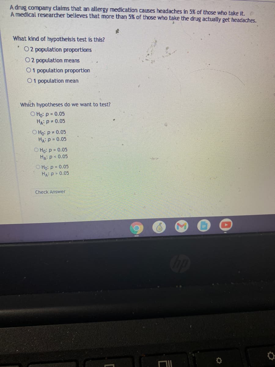 A drug company claims that an allergy medication causes headaches in 5% of those who take it.
A medical researcher believes that more than 5% of those who take the drug actually get headaches.
What kind of hypotheisis test is this?
O2 population proportions
O2 population means
O1 population proportion
O1 population mean
Which hypotheses do we want to test?
O Họ: p = 0.05
HA: p = 0.05
O Ho: p 0.05
HA p = 0.05
O Họ: p = 0.05
HA: p < 0.05
O Họ: p = 0.05
Ha: p > 0.05
Check Answer
