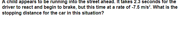 A child appears to be running into the street ahead. It takes 2.3 seconds for the
driver to react and begin to brake, but this time at a rate of -7.5 m/s?. What is the
stopping distance for the car in this situation?
