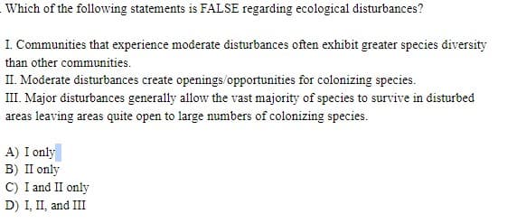 Which of the following statements is FALSE regarding ecological disturbances?
I. Communities that experience moderate disturbances often exhibit greater species diversity
than other communities.
II. Moderate disturbances create openings/opportunities for colonizing species.
III. Major disturbances generally allow the vast majority of species to survive in disturbed
areas leaving areas quite open to large numbers of colonizing species.
A) I only
B) II only
C) I and II only
D) I, II, and III
