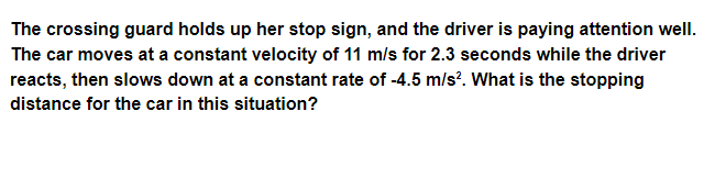 The crossing guard holds up her stop sign, and the driver is paying attention well.
The car moves at a constant velocity of 11 m/s for 2.3 seconds while the driver
reacts, then slows down at a constant rate of -4.5 m/s?. What is the stopping
distance for the car in this situation?
