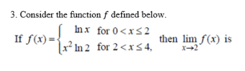 3. Consider the function f defined below.
Inx for 0<x<2
If f(x)=
x² In 2 for 2<x5 4,
then lim f(x) is
X→2
