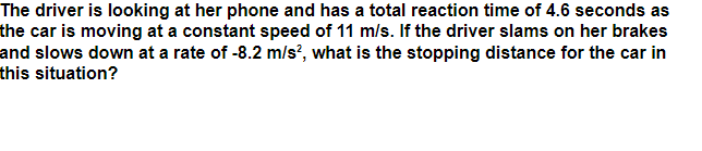 The driver is looking at her phone and has a total reaction time of 4.6 seconds as
the car is moving at a constant speed of 11 m/s. If the driver slams on her brakes
and slows down at a rate of -8.2 m/s?, what is the stopping distance for the car in
this situation?
