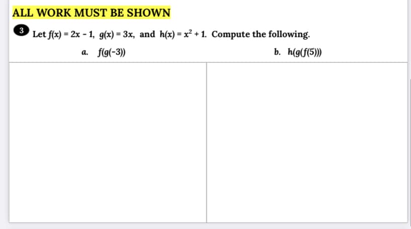ALL WORK MUST BE SHOWN
Let f(x) = 2x - 1, g(x) = 3x, and h(x) = x² + 1. Compute the following.
%3D
a. f(g(-3))
b. h(g(f(5)))

