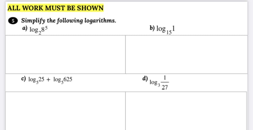 ALL WORK MUST BE SHOWN
5 Simplify the following logarithms.
a) log,85
b) log 15'
d).
1
27
c) log,25 + log,625
