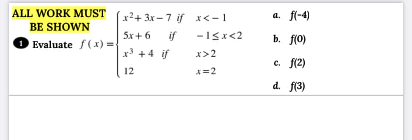 ALL WORK MUST
x²+ 3x – 7 if x<-1
а. f(-4)
BE SHOWN
1 Evaluate f ( x) =-
5x+ 6
if
-1<x<2
b. f(0)
x3 +4 if
x>2
с. f(2)
12
x=2
d. f(3)
