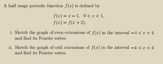 A half range periodic function f(x) is defined by
f (x) = x – 1, 0 < x < 1,
f (x) = f(x +2).
i. Sketch the graph of even extensions of f(x) in the interval –4 < x < 4
and find its Fourier series.
ii. Sketch the graph of odd extensions of f(x) in the interval -4 < x < 4
and find its Fourier series.
