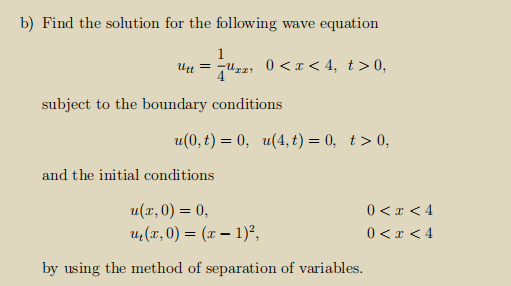 b) Find the solution for the following wave equation
1
Utt = 7"zz; 0 < x < 4, t>0,
subject to the boundary conditions
u(0, t) = 0, u(4, t) = 0, t> 0,
and the initial conditions
u(x, 0) = 0,
Uz(x, 0) = (x – 1)²,
0 <x < 4
0 <x <4
by using the method of separation of variables.
