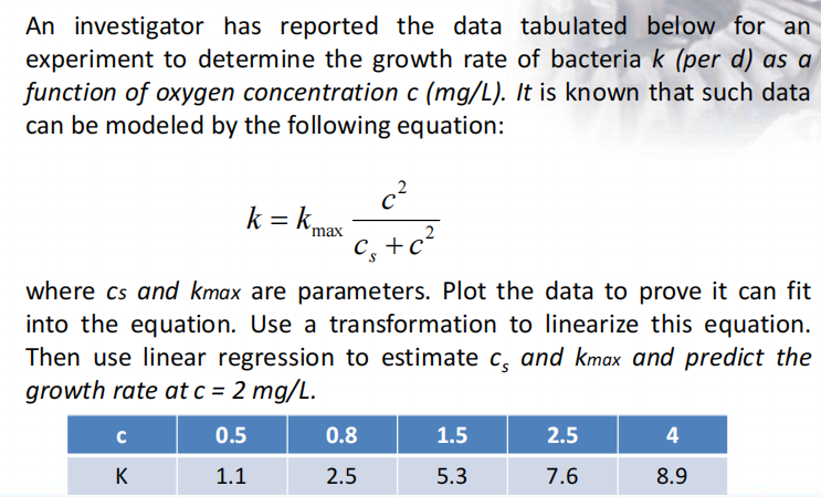 An investigator has reported the data tabulated below for an
experiment to determine the growth rate of bacteria k (per d) as a
function of oxygen concentration c (mg/L). It is known that such data
can be modeled by the following equation:
c²
k = kme
max
C, +c?
where cs and kmax are parameters. Plot the data to prove it can fit
into the equation. Use a transformation to linearize this equation.
Then use linear regression to estimate c, and kmax and predict the
growth rate at c = 2 mg/L.
C
0.5
0.8
1.5
2.5
4
K
1.1
2.5
5.3
7.6
8.9
