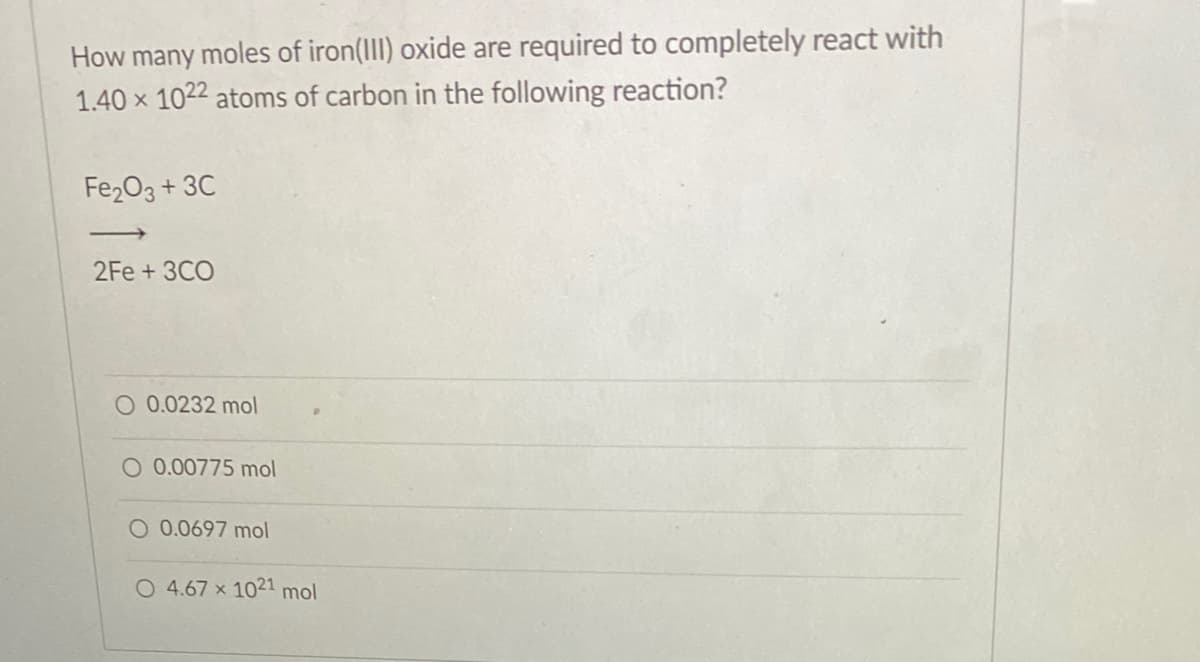 How many moles of iron(III) oxide are required to completely react with
1.40 x 1022 atoms of carbon in the following reaction?
Fe2O3 + 3C
|
2Fe + 3CO
O 0.0232 mol
O 0.00775 mol
O 0.0697 mol
O 4.67 x 1021 mol
