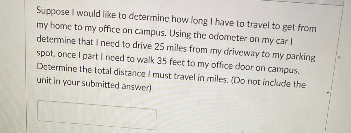 Suppose I would like to determine how long I have to travel to get from
my home to my office on campus. Using the odometer on my car I
determine that I need to drive 25 miles from my driveway to my parking
spot, once I part I need to walk 35 feet to my office door on campus.
Determine the total distance I must travel in miles. (Do not include the
unit in your submitted answer)
