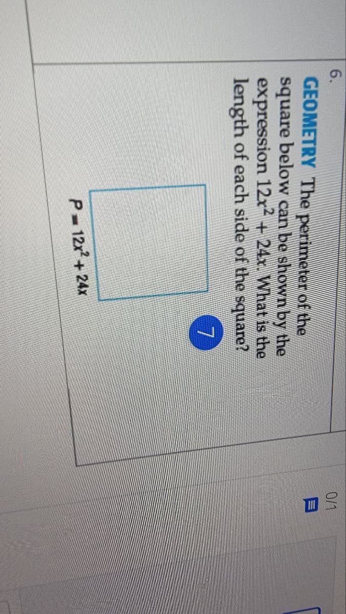 6.
0/1
GEOMETRY The perimeter of the
square below can be shown by the
expression 12x + 24x. What is the
length of each side of the square?
7.
P 12x+ 24x
