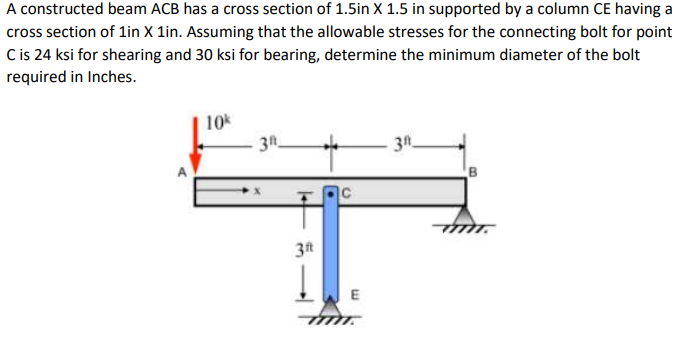 A constructed beam ACB has a cross section of 1.5in X 1.5 in supported by a column CE having a
cross section of lin X 1in. Assuming that the allowable stresses for the connecting bolt for point
Cis 24 ksi for shearing and 30 ksi for bearing, determine the minimum diameter of the bolt
required in Inches.
10
3n
3t

