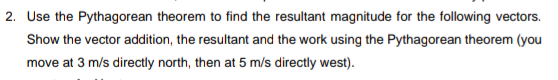 2. Use the Pythagorean theorem to find the resultant magnitude for the following vectors.
Show the vector addition, the resultant and the work using the Pythagorean theorem (you
move at 3 m/s directly north, then at 5 m/s directly west).
