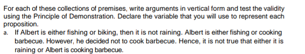 For each of these collections of premises, write arguments in vertical form and test the validity
using the Principle of Demonstration. Declare the variable that you will use to represent each
proposition.
a. If Albert is either fishing or biking, then it is not raining. Albert is either fishing or cooking
barbecue. However, he decided not to cook barbecue. Hence, it is not true that either it is
raining or Albert is cooking barbecue.

