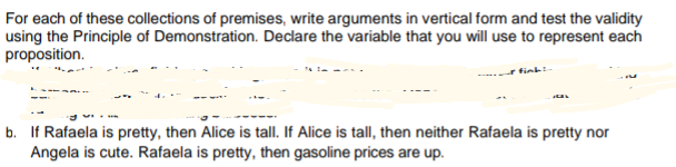 For each of these collections of premises, write arguments in vertical form and test the validity
using the Principle of Demonstration. Declare the variable that you will use to represent each
proposition.
b. If Rafaela is pretty, then Alice is tall. If Alice is tall, then neither Rafaela is pretty nor
Angela is cute. Rafaela is pretty, then gasoline prices are up.
