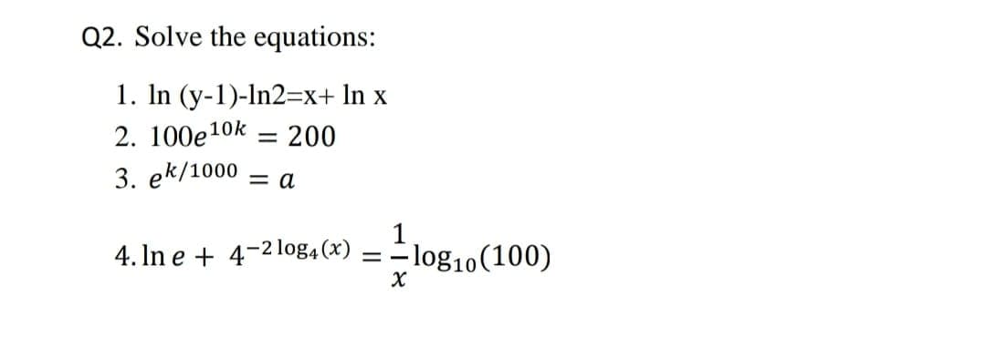 Q2. Solve the equations:
1. In (y-1)-In2=x+ In x
2. 100e10k = 200
%3D
3. ek/1000
= a
4. In e + 4-2 log, (x) =
1
- log10(100)
