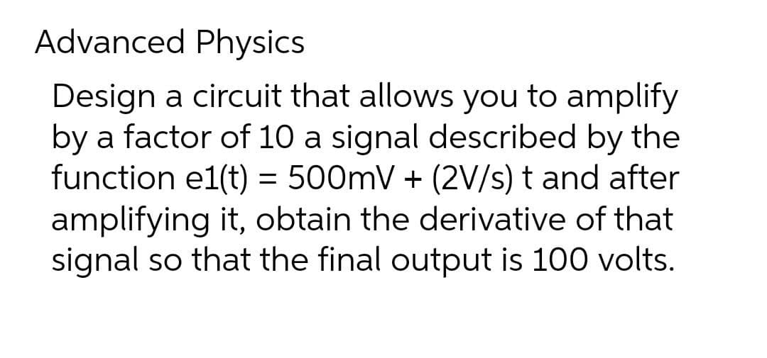 Advanced Physics
Design a circuit that allows you to amplify
by a factor of 10 a signal described by the
function e1(t) = 500mV + (2V/s) t and after
amplifying it, obtain the derivative of that
signal so that the final output is 100 volts.
%3D
