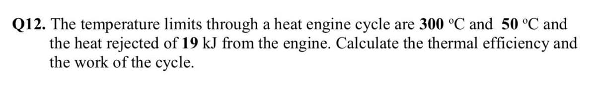 Q12. The temperature limits through a heat engine cycle are 300 °C and 50 °C and
the heat rejected of 19 kJ from the engine. Calculate the thermal efficiency and
the work of the cycle.
