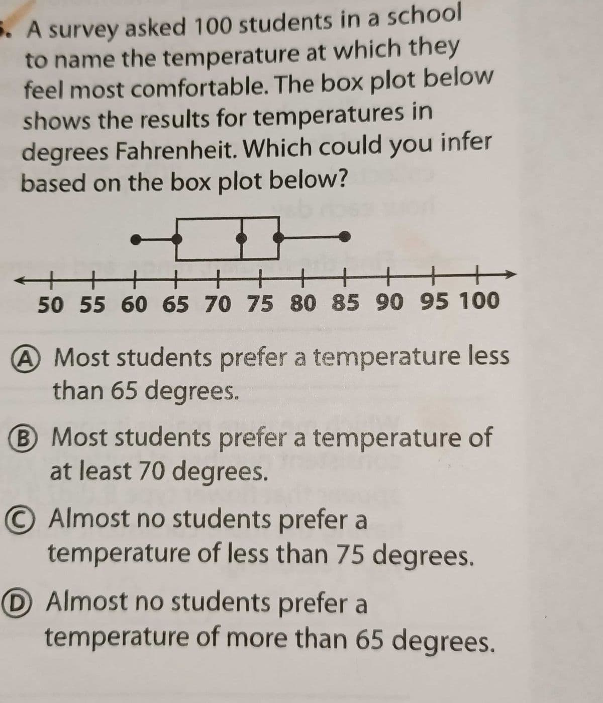 5. A survey asked 100 students in a school
to name the temperature at which they
feel most comfortable. The box plot below
shows the results for temperatures in
degrees Fahrenheit. Which could you infer
based on the box plot below?
+++ ++++ ++
50 55 60 65 70 75 80 85 90 95 100
A Most students prefer a temperature less
than 65 degrees.
B Most students prefer a temperature of
at least 70 degrees.
O Almost no students prefer a
temperature of less than 75 degrees.
D Almost no students prefer a
temperature of more than 65 degrees.
