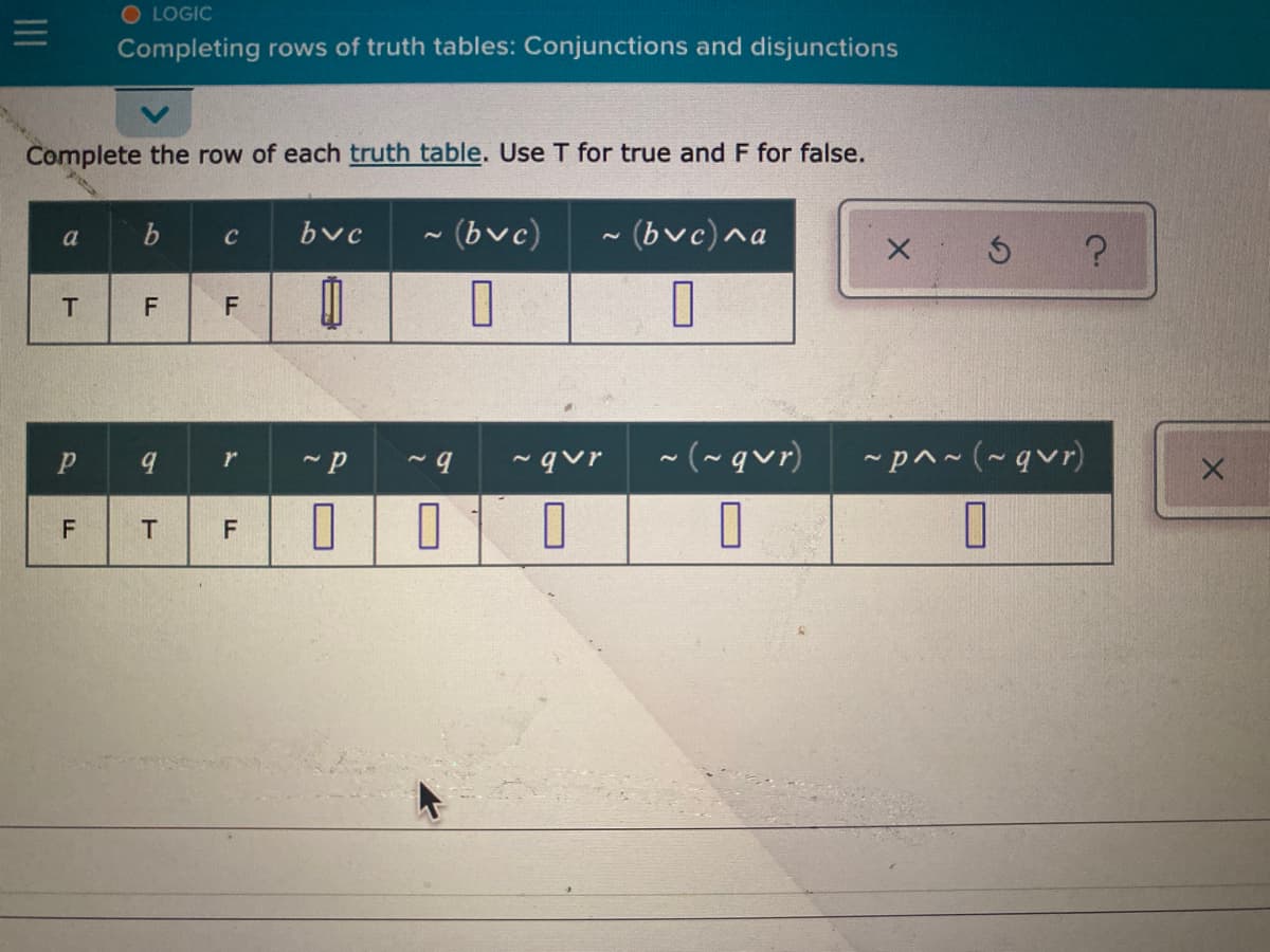 O LOGIC
Completing rows of truth tables: Conjunctions and disjunctions
Complete the row of each truth table. Use T for true and F for false.
bvc
~(bvc)
~ (bvc)^a
a
C
F
- qvr
~(~qvr)
*p^~(~qvr)
F
II
