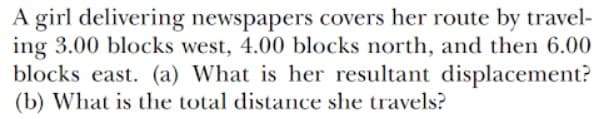 A girl delivering newspapers covers her route by travel-
ing 3.00 blocks west, 4.00 blocks north, and then 6.00
blocks east. (a) What is her resultant displacement?
(b) What is the total distance she travels?
