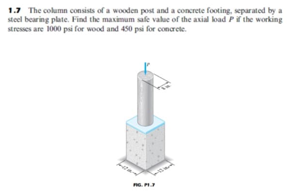 1.7 The column consists of a wooden post and a concrete footing, separated by a
steel bearing plate. Find the maximum safe value of the axial load P if the working
stresses are 1000 psi for wood and 450 psi for concrete.
-12 iml
FIG. P1.7

