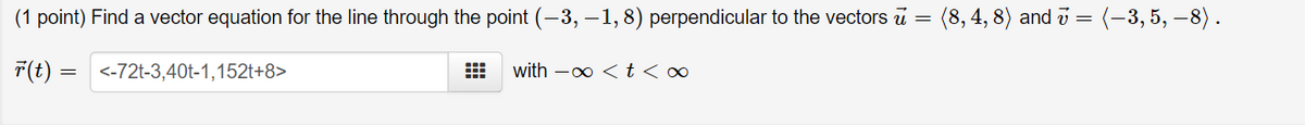 (1 point) Find a vector equation for the line through the point (-3, –1, 8) perpendicular to the vectors u
(8, 4, 8) and v =
(-3, 5, –8).
F(t):
<-72t-3,40t-1,152t+8>
with -0 <t <∞
