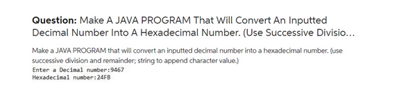 Question: Make A JAVA PROGRAM That Will Convert An Inputted
Decimal Number Into A Hexadecimal Number. (Use Successive Divisio...
Make a JAVA PROGRAM that will convert an inputted decimal number into a hexadecimal number. (use
successive division and remainder; string to append character value.)
Enter a Decimal number:9467
Hexadecimal number:24FB