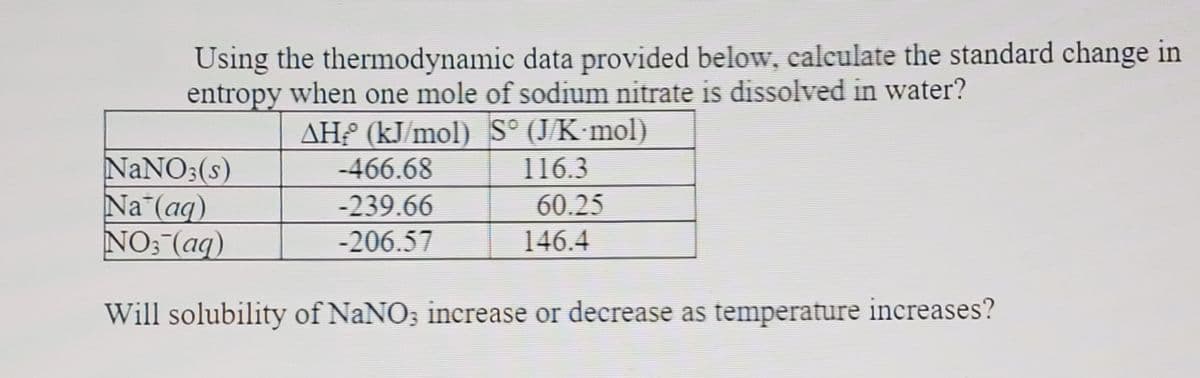 Using the thermodynamic data provided below, calculate the standard change in
entropy when one mole of sodium nitrate is dissolved in water?
AH? (kJ/mol) S° (J/K mol)
NANO3(s)
Na (aq)
NO: (aq)
-466.68
116.3
-239.66
60.25
-206.57
146.4
Will solubility of NaNO; inerease or decrease as temperature increases?
