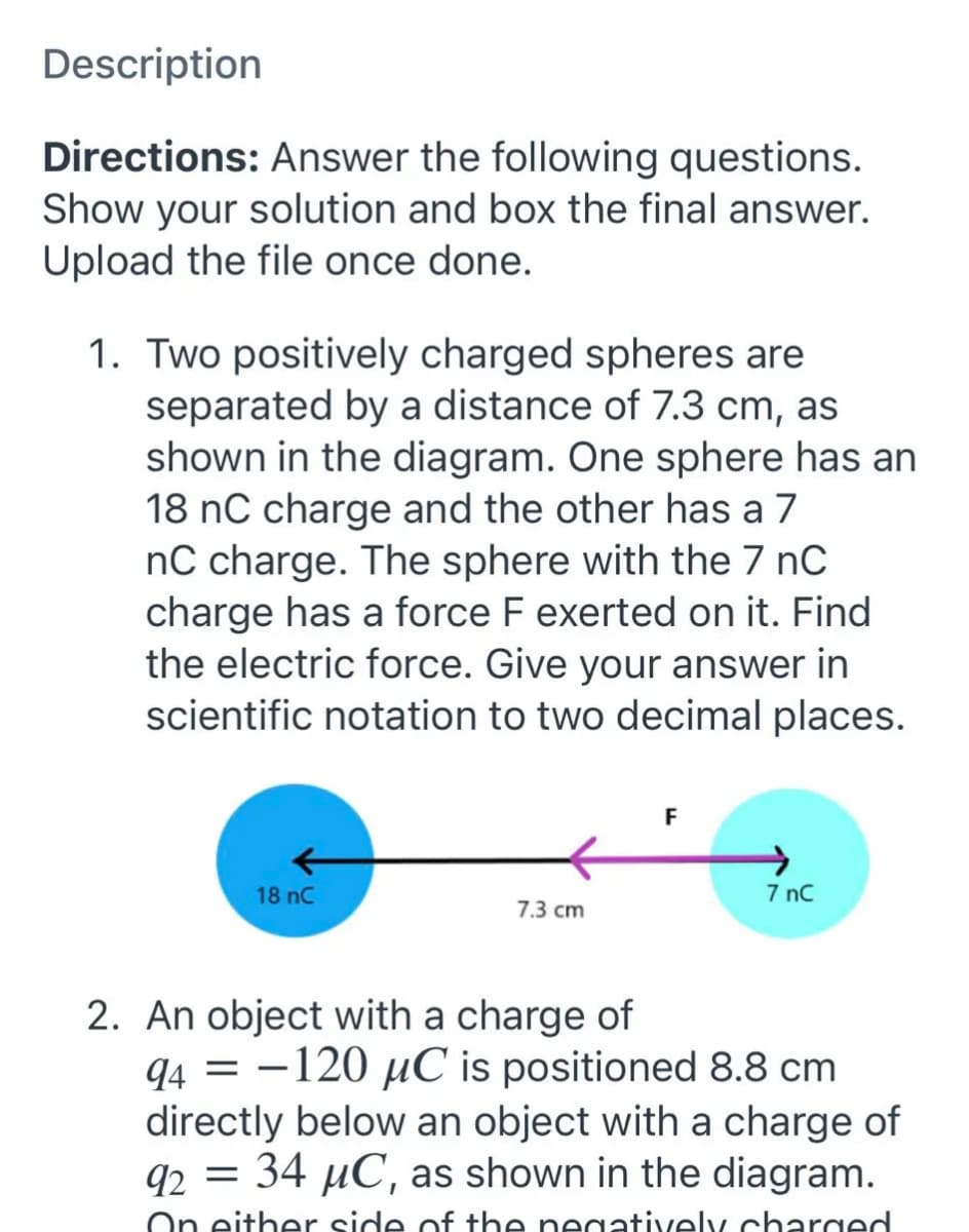 Description
Directions: Answer the following questions.
Show your solution and box the final answer.
Upload the file once done.
1. Two positively charged spheres are
separated by a distance of 7.3 cm, as
shown in the diagram. One sphere has an
18 nC charge and the other has a 7
nC charge. The sphere with the 7 nC
charge has a force F exerted on it. Find
the electric force. Give your answer in
scientific notation to two decimal places.
F
18 nC
7 nC
7.3 cm
2. An object with a charge of
94 = -120 µC is positioned 8.8 cm
directly below an object with a charge of
92 = 34 µC, as shown in the diagram.
On either side of the negatively charged
